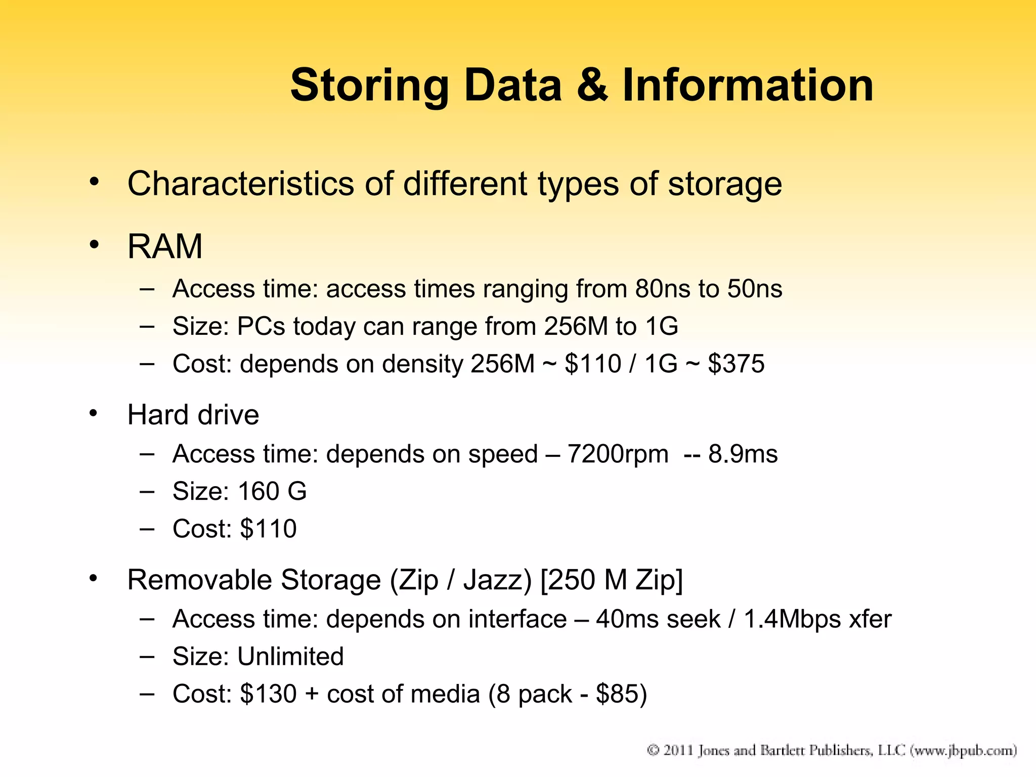 Storing Data & Information 
• Characteristics of different types of storage 
• RAM 
– Access time: access times ranging from 80ns to 50ns 
– Size: PCs today can range from 256M to 1G 
– Cost: depends on density 256M ~ $110 / 1G ~ $375 
• Hard drive 
– Access time: depends on speed – 7200rpm -- 8.9ms 
– Size: 160 G 
– Cost: $110 
• Removable Storage (Zip / Jazz) [250 M Zip] 
– Access time: depends on interface – 40ms seek / 1.4Mbps xfer 
– Size: Unlimited 
– Cost: $130 + cost of media (8 pack - $85) 
 