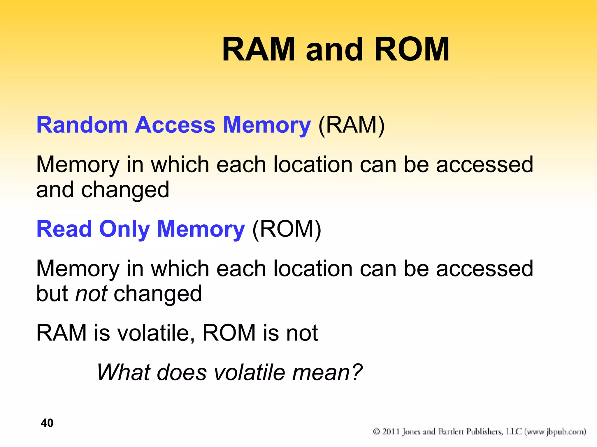 40 
RAM and ROM 
Random Access Memory (RAM) 
Memory in which each location can be accessed 
and changed 
Read Only Memory (ROM) 
Memory in which each location can be accessed 
but not changed 
RAM is volatile, ROM is not 
What does volatile mean? 
 