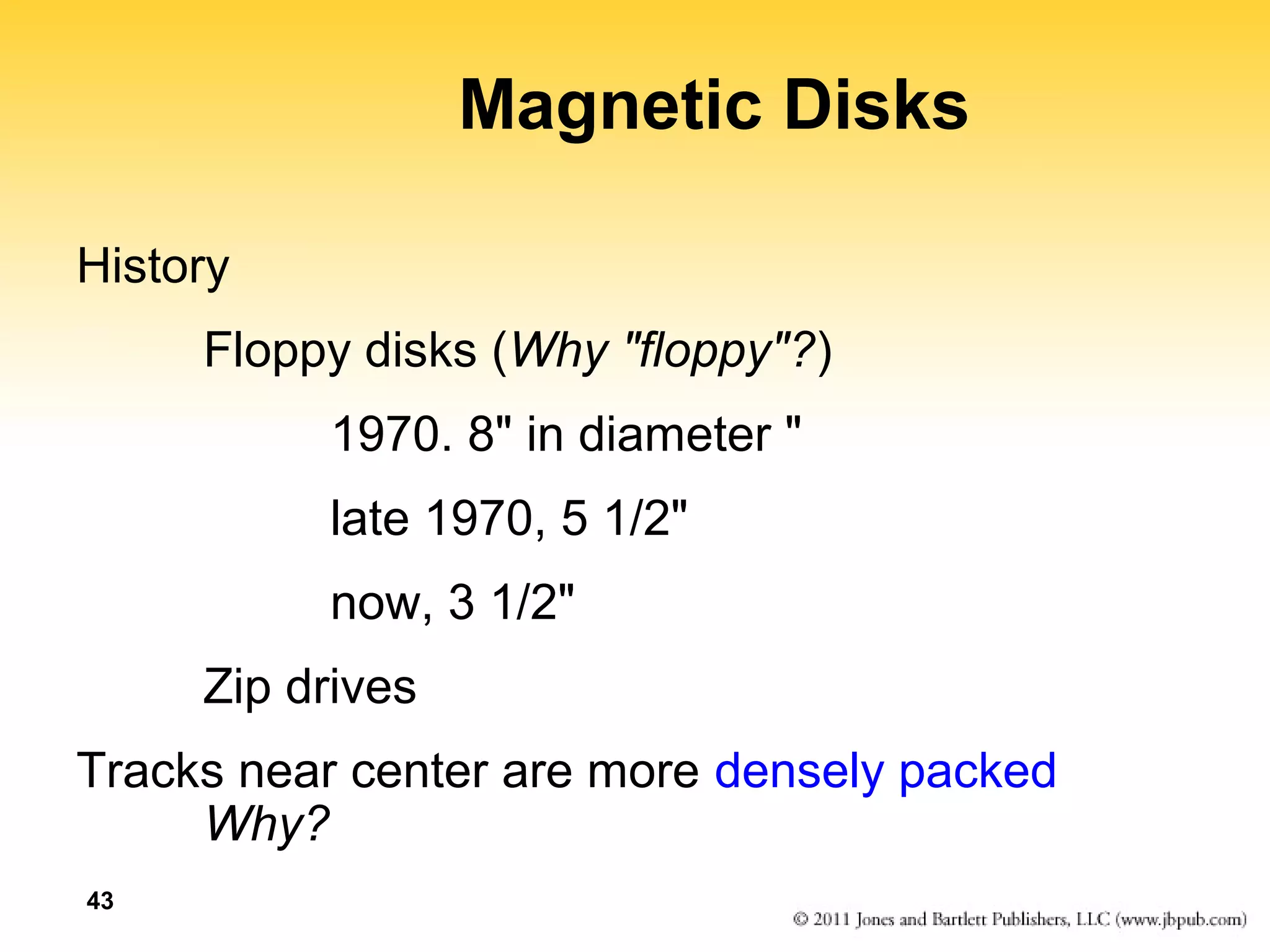 43 
Magnetic Disks 
History 
Floppy disks (Why "floppy"?) 
1970. 8" in diameter " 
late 1970, 5 1/2" 
now, 3 1/2" 
Zip drives 
Tracks near center are more densely packed 
Why? 
 