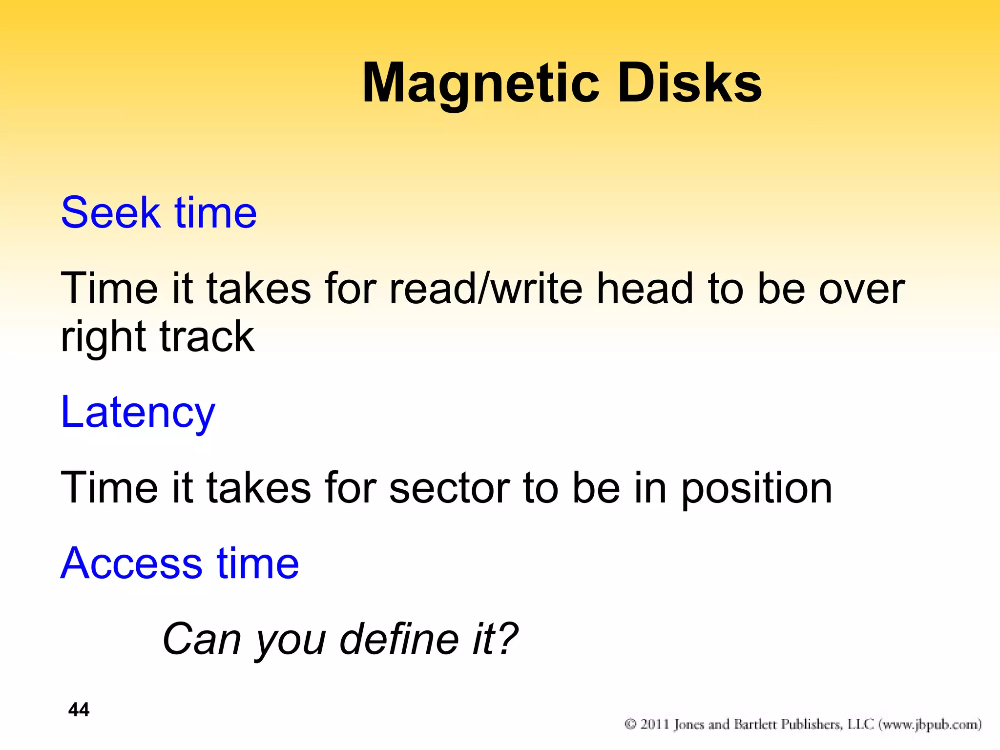 44 
Magnetic Disks 
Seek time 
Time it takes for read/write head to be over 
right track 
Latency 
Time it takes for sector to be in position 
Access time 
Can you define it? 
 