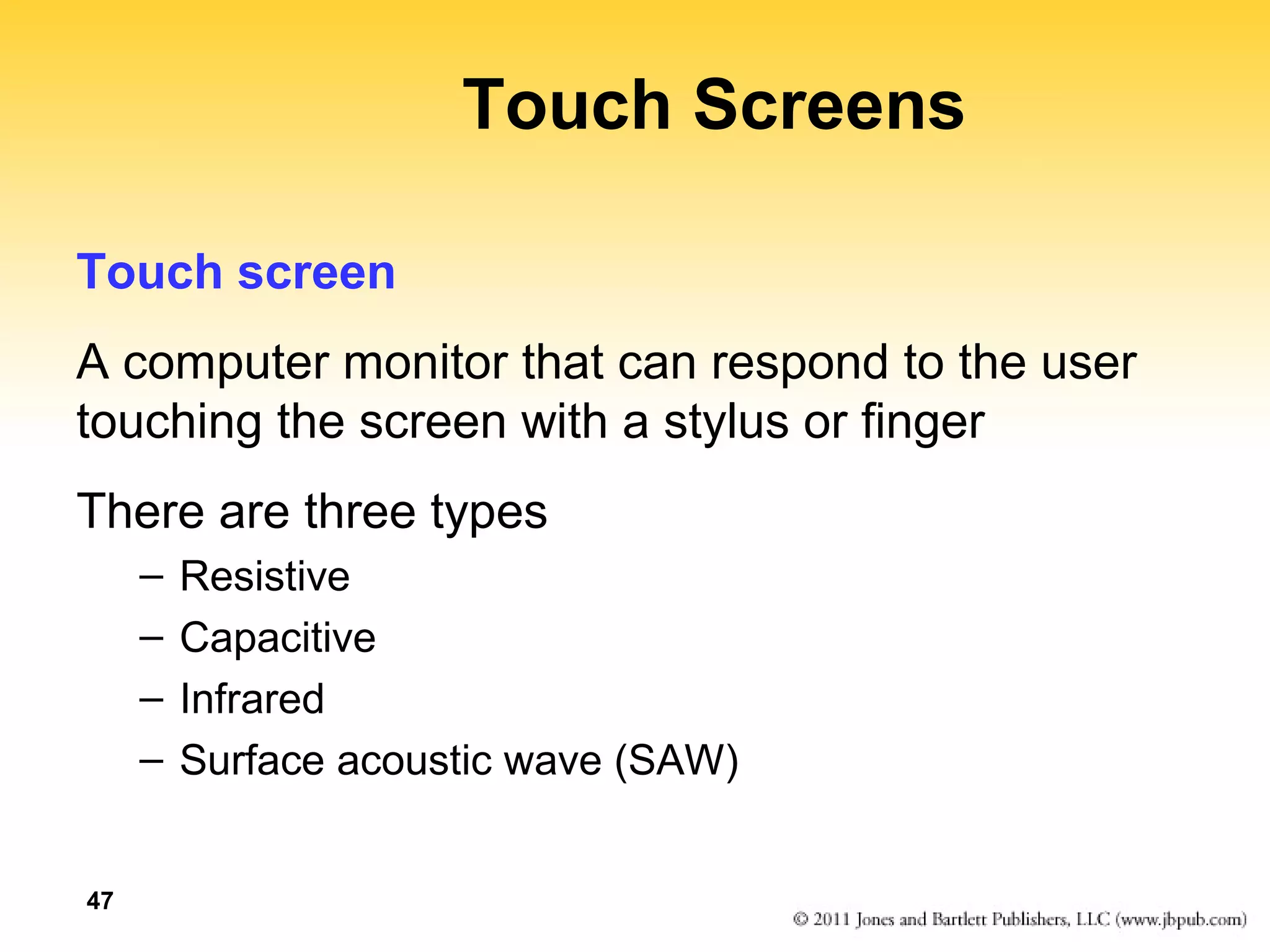 47 
Touch Screens 
Touch screen 
A computer monitor that can respond to the user 
touching the screen with a stylus or finger 
There are three types 
– Resistive 
– Capacitive 
– Infrared 
– Surface acoustic wave (SAW) 
 