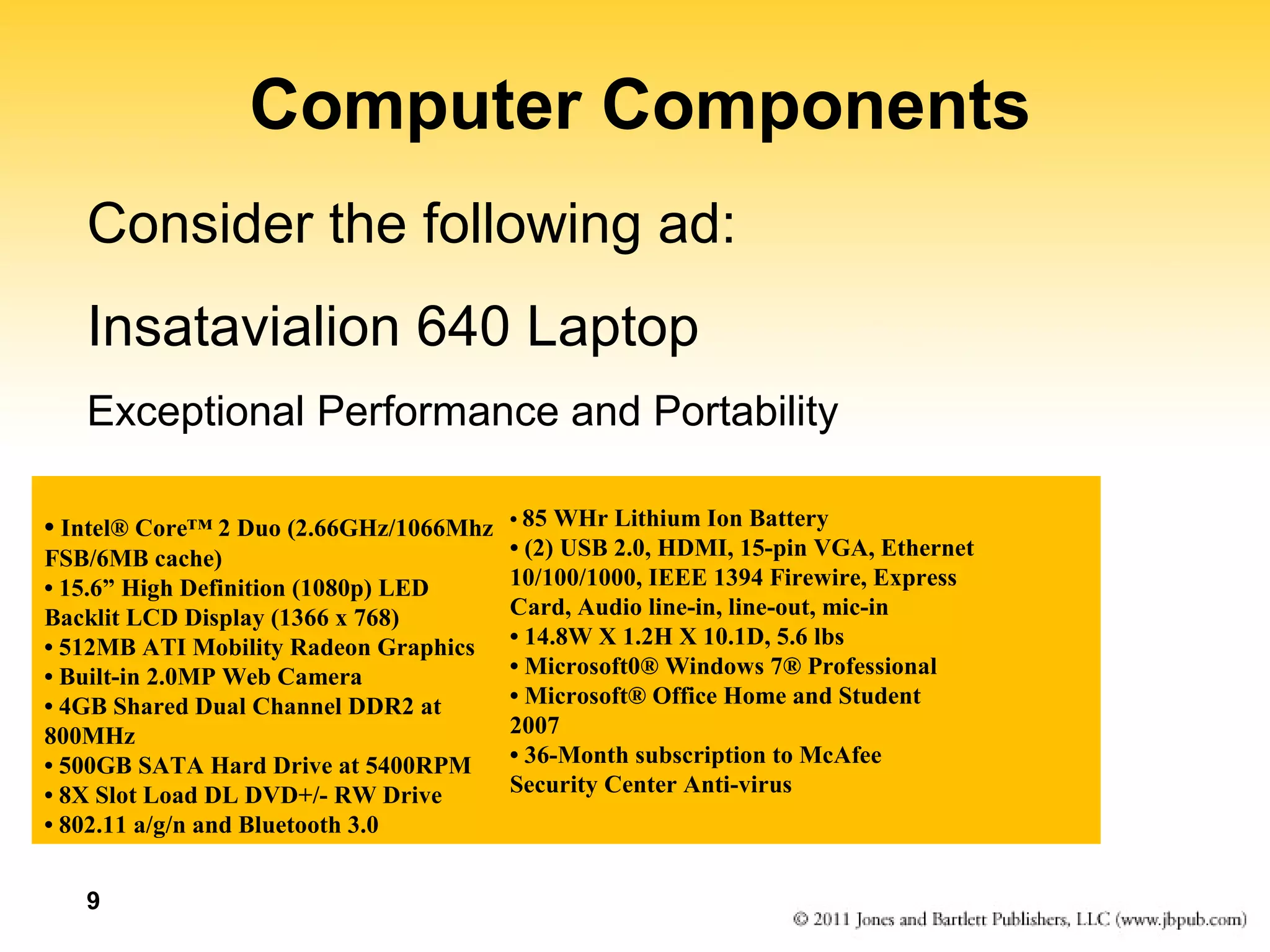 9 
Computer Components 
Consider the following ad: 
Insatavialion 640 Laptop 
Exceptional Performance and Portability 
• Intel® Core™ 2 Duo (2.66GHz/1066Mhz 
FSB/6MB cache) 
• 15.6” High Definition (1080p) LED 
Backlit LCD Display (1366 x 768) 
• 512MB ATI Mobility Radeon Graphics 
• Built-in 2.0MP Web Camera 
• 4GB Shared Dual Channel DDR2 at 
800MHz 
• 500GB SATA Hard Drive at 5400RPM 
• 8X Slot Load DL DVD+/- RW Drive 
• 802.11 a/g/n and Bluetooth 3.0 
• 85 WHr Lithium Ion Battery 
• (2) USB 2.0, HDMI, 15-pin VGA, Ethernet 
10/100/1000, IEEE 1394 Firewire, Express 
Card, Audio line-in, line-out, mic-in 
• 14.8W X 1.2H X 10.1D, 5.6 lbs 
• Microsoft0® Windows 7® Professional 
• Microsoft® Office Home and Student 
2007 
• 36-Month subscription to McAfee 
Security Center Anti-virus 
 