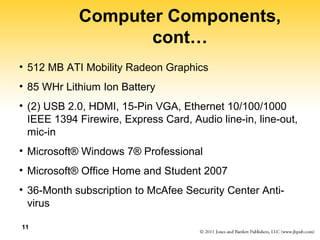 Computer Components, 
cont… 
• 512 MB ATI Mobility Radeon Graphics 
• 85 WHr Lithium Ion Battery 
• (2) USB 2.0, HDMI, 15-Pin VGA, Ethernet 10/100/1000 
IEEE 1394 Firewire, Express Card, Audio line-in, line-out, 
mic-in 
• Microsoft® Windows 7® Professional 
• Microsoft® Office Home and Student 2007 
• 36-Month subscription to McAfee Security Center Anti-virus 
11 
 