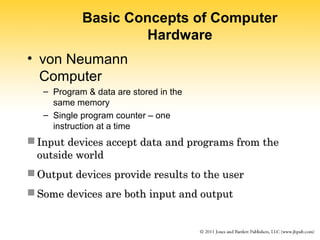 Basic Concepts of Computer 
Hardware 
• von Neumann 
Computer 
– Program & data are stored in the 
same memory 
– Single program counter – one 
instruction at a time 
 Input devices accept data aanndd pprrooggrraammss ffrroomm tthhee 
oouuttssiiddee wwoorrlldd 
OOuuttppuutt ddeevviicceess pprroovviiddee rreessuullttss ttoo tthhee uusseerr 
SSoommee ddeevviicceess aarree bbootthh iinnppuutt aanndd oouuttppuutt 
 