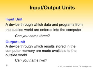 21 
Input/Output Units 
Input Unit 
A device through which data and programs from 
the outside world are entered into the computer; 
Can you name three? 
Output unit 
A device through which results stored in the 
computer memory are made available to the 
outside world 
Can you name two? 
 