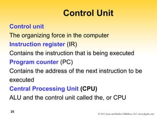25 
Control Unit 
Control unit 
The organizing force in the computer 
Instruction register (IR) 
Contains the instruction that is being executed 
Program counter (PC) 
Contains the address of the next instruction to be 
executed 
Central Processing Unit (CPU) 
ALU and the control unit called the, or CPU 
 