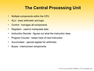 The Central Processing Unit 
• Multiple components within the CPU 
• ALU : does arithmetic and logic 
• Control : manages all components 
• Registers : used to manipulate data 
• Instruction Decode : figures out what the instruction does 
• Program Counter : keeps track of next instruction 
• Accumulator : special register for arithmetic 
• Buses : interconnect components 
 