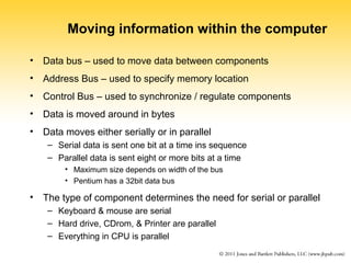 Moving information within the computer 
• Data bus – used to move data between components 
• Address Bus – used to specify memory location 
• Control Bus – used to synchronize / regulate components 
• Data is moved around in bytes 
• Data moves either serially or in parallel 
– Serial data is sent one bit at a time ins sequence 
– Parallel data is sent eight or more bits at a time 
• Maximum size depends on width of the bus 
• Pentium has a 32bit data bus 
• The type of component determines the need for serial or parallel 
– Keyboard & mouse are serial 
– Hard drive, CDrom, & Printer are parallel 
– Everything in CPU is parallel 
 