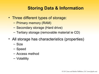 Storing Data & Information 
• Three different types of storage: 
– Primary memory (RAM) 
– Secondary storage (Hard drive) 
– Tertiary storage (removable material ie CD) 
• All storage has characteristics (properties) 
– Size 
– Speed 
– Access method 
– Volatility 
 