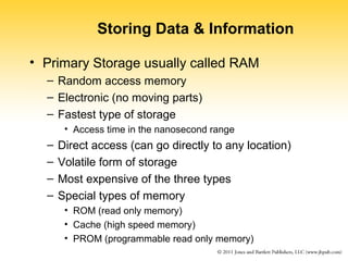 Storing Data & Information 
• Primary Storage usually called RAM 
– Random access memory 
– Electronic (no moving parts) 
– Fastest type of storage 
• Access time in the nanosecond range 
– Direct access (can go directly to any location) 
– Volatile form of storage 
– Most expensive of the three types 
– Special types of memory 
• ROM (read only memory) 
• Cache (high speed memory) 
• PROM (programmable read only memory) 
 