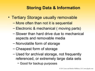 Storing Data & Information 
• Tertiary Storage usually removable 
– More often than not it is sequential 
– Electronic & mechanical ( moving parts) 
– Slower than hard drive due to mechanical 
aspects and removable media 
– Nonvolatile form of storage 
– Cheapest form of storage 
– Used for archival storage, not frequently 
referenced, or extremely large data sets 
• Good for backup purposes 
 