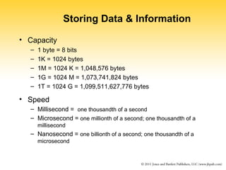 Storing Data & Information 
• Capacity 
– 1 byte = 8 bits 
– 1K = 1024 bytes 
– 1M = 1024 K = 1,048,576 bytes 
– 1G = 1024 M = 1,073,741,824 bytes 
– 1T = 1024 G = 1,099,511,627,776 bytes 
• Speed 
– Millisecond = one thousandth of a second 
– Microsecond = one millionth of a second; one thousandth of a 
millisecond 
– Nanosecond = one billionth of a second; one thousandth of a 
microsecond 
 