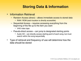 Storing Data & Information 
• Information Retrieval 
– Random Access (direct) – allows immediate access to stored data 
• RAM / ROM (each location is directly accessible) 
– Sequential Access – requires accessing everything from the 
beginning of the file up to the item you want 
• VHS video tape 
– Pseudo-direct access – can jump to designated starting points 
• Audio CD – can directly access starting point of each song, but must 
search within the song sequentially 
• Type of retrieval and frequency of use will determine how the 
data should be stored 
 