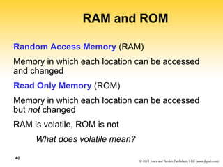 40 
RAM and ROM 
Random Access Memory (RAM) 
Memory in which each location can be accessed 
and changed 
Read Only Memory (ROM) 
Memory in which each location can be accessed 
but not changed 
RAM is volatile, ROM is not 
What does volatile mean? 
 