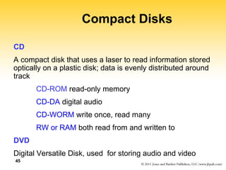 45 
Compact Disks 
CD 
A compact disk that uses a laser to read information stored 
optically on a plastic disk; data is evenly distributed around 
track 
CD-ROM read-only memory 
CD-DA digital audio 
CD-WORM write once, read many 
RW or RAM both read from and written to 
DVD 
Digital Versatile Disk, used for storing audio and video 
 