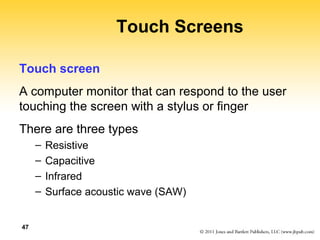 47 
Touch Screens 
Touch screen 
A computer monitor that can respond to the user 
touching the screen with a stylus or finger 
There are three types 
– Resistive 
– Capacitive 
– Infrared 
– Surface acoustic wave (SAW) 
 