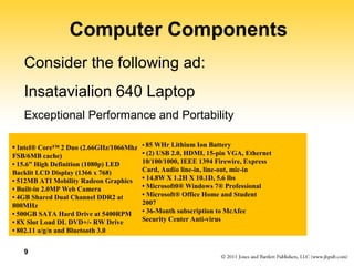 9 
Computer Components 
Consider the following ad: 
Insatavialion 640 Laptop 
Exceptional Performance and Portability 
• Intel® Core™ 2 Duo (2.66GHz/1066Mhz 
FSB/6MB cache) 
• 15.6” High Definition (1080p) LED 
Backlit LCD Display (1366 x 768) 
• 512MB ATI Mobility Radeon Graphics 
• Built-in 2.0MP Web Camera 
• 4GB Shared Dual Channel DDR2 at 
800MHz 
• 500GB SATA Hard Drive at 5400RPM 
• 8X Slot Load DL DVD+/- RW Drive 
• 802.11 a/g/n and Bluetooth 3.0 
• 85 WHr Lithium Ion Battery 
• (2) USB 2.0, HDMI, 15-pin VGA, Ethernet 
10/100/1000, IEEE 1394 Firewire, Express 
Card, Audio line-in, line-out, mic-in 
• 14.8W X 1.2H X 10.1D, 5.6 lbs 
• Microsoft0® Windows 7® Professional 
• Microsoft® Office Home and Student 
2007 
• 36-Month subscription to McAfee 
Security Center Anti-virus 
 