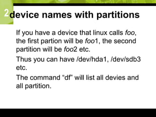 2device names with partitions
 If you have a device that linux calls foo,
the first partion will be foo1, the second
partition will be foo2 etc.
 Thus you can have /dev/hda1, /dev/sdb3
etc.
 The command “df” will list all devies and
all partition.
 
