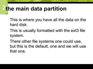 2the main data partition
 This is where you have all the data on the
hard disk.
 This is usually formatted with the ext3 file
system.
 There other file systems one could use,
but this is the default, one and we will use
that one.
 
