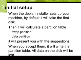 2initial setup
 When the debian installer sets up your
machine, by default it will take the first
disk.
 Then it will calculate a partition table
 swap partition
 data partition
 it will present you with the suggestions.
 When you accept them, it will write the
partition table. All data on the disk will be
lost.
 