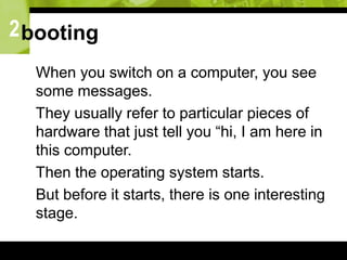 2booting
 When you switch on a computer, you see
some messages.
 They usually refer to particular pieces of
hardware that just tell you “hi, I am here in
this computer.
 Then the operating system starts.
 But before it starts, there is one interesting
stage.
 