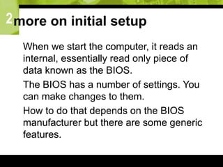 2more on initial setup
 When we start the computer, it reads an
internal, essentially read only piece of
data known as the BIOS.
 The BIOS has a number of settings. You
can make changes to them.
 How to do that depends on the BIOS
manufacturer but there are some generic
features.
 