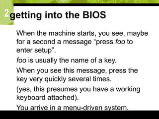2getting into the BIOS
 When the machine starts, you see, maybe
for a second a message “press foo to
enter setup”.
 foo is usually the name of a key.
 When you see this message, press the
key very quickly several times.
 (yes, this presumes you have a working
keyboard attached).
 You arrive in a menu-driven system.
 