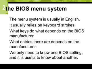 2the BIOS menu system
 The menu system is usually in English.
 It usually relies on keyboard strokes.
 What keys do what depends on the BIOS
manufacturer.
 What entries there are depends on the
manufacuturer.
 We only need to know one BIOS setting,
and it is useful to know about another.
 