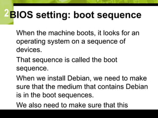 2BIOS setting: boot sequence
 When the machine boots, it looks for an
operating system on a sequence of
devices.
 That sequence is called the boot
sequence.
 When we install Debian, we need to make
sure that the medium that contains Debian
is in the boot sequences.
 We also need to make sure that this
medium appears before any other medium
 