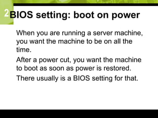 2BIOS setting: boot on power
 When you are running a server machine,
you want the machine to be on all the
time.
 After a power cut, you want the machine
to boot as soon as power is restored.
 There usually is a BIOS setting for that.
 