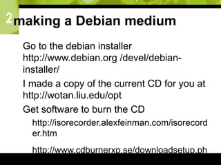 2making a Debian medium
 Go to the debian installer
http://www.debian.org /devel/debian-
installer/
 I made a copy of the current CD for you at
http://wotan.liu.edu/opt
 Get software to burn the CD
 http://isorecorder.alexfeinman.com/isorecord
er.htm
 http://www.cdburnerxp.se/downloadsetup.ph
p
 