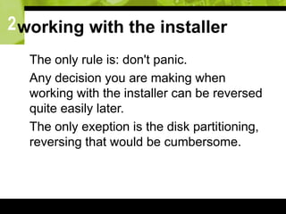 2working with the installer
 The only rule is: don't panic.
 Any decision you are making when
working with the installer can be reversed
quite easily later.
 The only exeption is the disk partitioning,
reversing that would be cumbersome.
 
