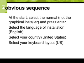 2obvious sequence
 At the start, select the normal (not the
graphical installer) and press enter.
 Select the language of installation
(English)
 Select your country (United States)
 Select your keyboard layout (US)
 