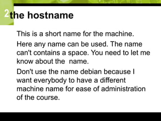 2the hostname
 This is a short name for the machine.
 Here any name can be used. The name
can't contains a space. You need to let me
know about the name.
 Don't use the name debian because I
want everybody to have a different
machine name for ease of administration
of the course.
 