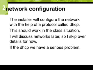 2network configuration
 The installer will configure the network
with the help of a protocol called dhcp.
 This should work in the class situation.
 I will discuss networks later, so I skip over
details for now.
 If the dhcp we have a serious problem.
 