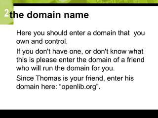 2the domain name
 Here you should enter a domain that you
own and control.
 If you don't have one, or don't know what
this is please enter the domain of a friend
who will run the domain for you.
 Since Thomas is your friend, enter his
domain here: “openlib.org”.
 