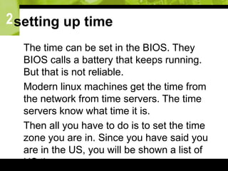 2setting up time
 The time can be set in the BIOS. They
BIOS calls a battery that keeps running.
But that is not reliable.
 Modern linux machines get the time from
the network from time servers. The time
servers know what time it is.
 Then all you have to do is to set the time
zone you are in. Since you have said you
are in the US, you will be shown a list of
US time zones.
 