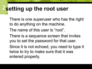 2setting up the root user
 There is one superuser who has the right
to do anything on the machine.
 The name of this user is “root”.
 There is a sequence screen that invites
you to set the password for that user.
 Since it is not echoed, you need to type it
twice to try to make sure that it was
entered properly.
 