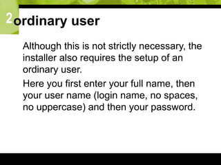 2ordinary user
 Although this is not strictly necessary, the
installer also requires the setup of an
ordinary user.
 Here you first enter your full name, then
your user name (login name, no spaces,
no uppercase) and then your password.
 