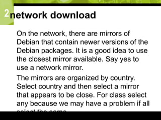 2network download
 On the network, there are mirrors of
Debian that contain newer versions of the
Debian packages. It is a good idea to use
the closest mirror available. Say yes to
use a network mirror.
 The mirrors are organized by country.
Select country and then select a mirror
that appears to be close. For class select
any because we may have a problem if all
select the same.
 