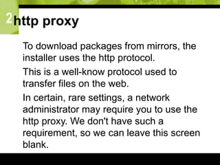 2http proxy
 To download packages from mirrors, the
installer uses the http protocol.
 This is a well-know protocol used to
transfer files on the web.
 In certain, rare settings, a network
administrator may require you to use the
http proxy. We don't have such a
requirement, so we can leave this screen
blank.
 