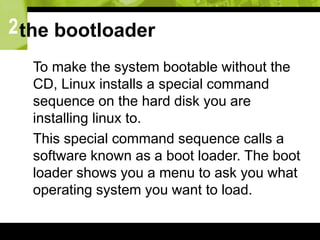 2the bootloader
 To make the system bootable without the
CD, Linux installs a special command
sequence on the hard disk you are
installing linux to.
 This special command sequence calls a
software known as a boot loader. The boot
loader shows you a menu to ask you what
operating system you want to load.
 