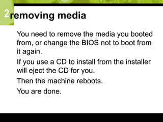 2removing media
 You need to remove the media you booted
from, or change the BIOS not to boot from
it again.
 If you use a CD to install from the installer
will eject the CD for you.
 Then the machine reboots.
 You are done.
 