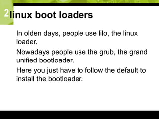 2linux boot loaders
 In olden days, people use lilo, the linux
loader.
 Nowadays people use the grub, the grand
unified bootloader.
 Here you just have to follow the default to
install the bootloader.
 