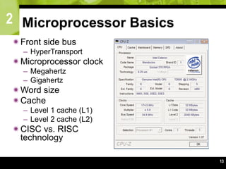 2
13
Microprocessor Basics
Front side bus
– HyperTransport
Microprocessor clock
– Megahertz
– Gigahertz
Word size
Cache
– Level 1 cache (L1)
– Level 2 cache (L2)
CISC vs. RISC
technology
 