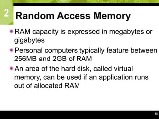 2
18
Random Access Memory
RAM capacity is expressed in megabytes or
gigabytes
Personal computers typically feature between
256MB and 2GB of RAM
An area of the hard disk, called virtual
memory, can be used if an application runs
out of allocated RAM
 