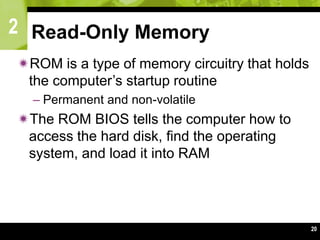 2
20
Read-Only Memory
ROM is a type of memory circuitry that holds
the computer’s startup routine
– Permanent and non-volatile
The ROM BIOS tells the computer how to
access the hard disk, find the operating
system, and load it into RAM
 