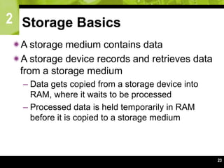 2
23
Storage Basics
A storage medium contains data
A storage device records and retrieves data
from a storage medium
– Data gets copied from a storage device into
RAM, where it waits to be processed
– Processed data is held temporarily in RAM
before it is copied to a storage medium
 