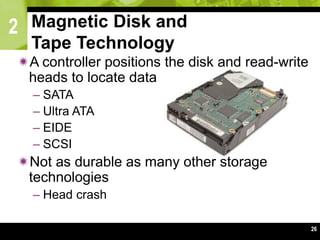 2
26
A controller positions the disk and read-write
heads to locate data
– SATA
– Ultra ATA
– EIDE
– SCSI
Not as durable as many other storage
technologies
– Head crash
Magnetic Disk and
Tape Technology
 