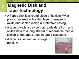 2
27
Magnetic Disk and
Tape Technology
A floppy disk is a round piece of flexible Mylar
plastic covered with a thin layer of magnetic
oxide and sealed inside a protective casing
A tape drive is a device that reads data from and
writes data to a long stream of recordable media
similar to the tapes used in audio cassettes
A tape is a sequential storage
medium
 
